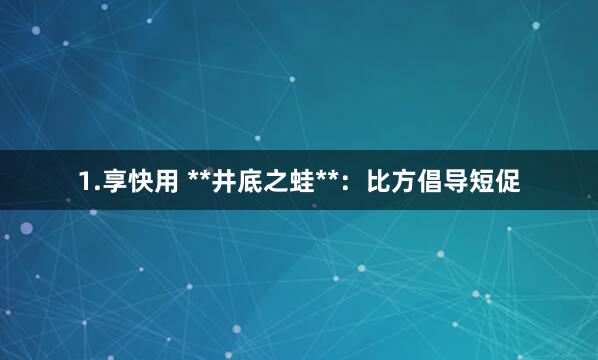 1.享快用 **井底之蛙**:比方倡导短促